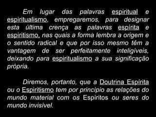 Em lugar das palavras espiritual e
espiritualismo, empregaremos, para designar
esta última crença as palavras espírita e
espiritismo, nas quais a forma lembra a origem e
o sentido radical e que por isso mesmo têm a
vantagem de ser perfeitamente inteligíveis,
deixando para espiritualismo a sua significação
própria.
Diremos, portanto, que a Doutrina Espírita
ou o Espiritismo tem por princípio as relações do
mundo material com os Espíritos ou seres do
mundo invisível.
 
