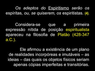 Os adeptos do Espiritismo serão os
espíritas, ou, se quiserem, os espiritistas. (4).
Considera-se que a primeira
expressão nítida de posição espiritualista
apareceu na filosofia de Platão (428-347
a.C.).
Ele afirmou a existência de um plano
de realidades incorpóreas e imutáveis – as
ideias – das quais os objetos físicos seriam
apenas cópias imperfeitas e transitórias.
 