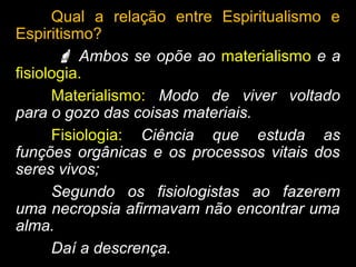Qual a relação entre Espiritualismo e
Espiritismo?
 Ambos se opõe ao materialismo e a
fisiologia.
Materialismo: Modo de viver voltado
para o gozo das coisas materiais.
Fisiologia: Ciência que estuda as
funções orgânicas e os processos vitais dos
seres vivos;
Segundo os fisiologistas ao fazerem
uma necropsia afirmavam não encontrar uma
alma.
Daí a descrença.
 