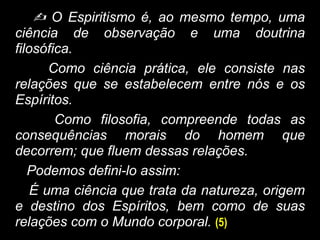  O Espiritismo é, ao mesmo tempo, uma
ciência de observação e uma doutrina
filosófica.
Como ciência prática, ele consiste nas
relações que se estabelecem entre nós e os
Espíritos.
Como filosofia, compreende todas as
consequências morais do homem que
decorrem; que fluem dessas relações.
Podemos defini-lo assim:
É uma ciência que trata da natureza, origem
e destino dos Espíritos, bem como de suas
relações com o Mundo corporal. (5)
 
