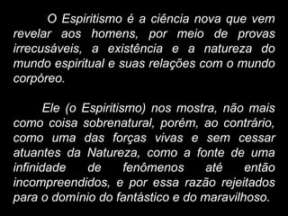 O Espiritismo é a ciência nova que vem
revelar aos homens, por meio de provas
irrecusáveis, a existência e a natureza do
mundo espiritual e suas relações com o mundo
corpóreo.
Ele (o Espiritismo) nos mostra, não mais
como coisa sobrenatural, porém, ao contrário,
como uma das forças vivas e sem cessar
atuantes da Natureza, como a fonte de uma
infinidade de fenômenos até então
incompreendidos, e por essa razão rejeitados
para o domínio do fantástico e do maravilhoso.
 
