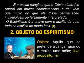 É a essas relações que o Cristo alude (se
refere) em muitas circunstâncias, e daí vem
que muito do que ele disse permaneceu
ininteligíveis ou falsamente interpretado.
O Espiritismo é a chave com o auxílio da qual
tudo se explica de modo fácil. (1).
Objeto: Aquilo que se
pretende alcançar quando
e realiza uma ação; alvo,
propósito, fim
 