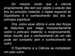 Do mesmo modo que a ciência
propriamente dita tem por objeto o estudo das
leis do princípio material, o objeto especial do
Espiritismo é o conhecimento das leis do
principio espiritual.
Ora, como esse último é uma das forças
da Natureza que reage incessantemente
sobre o princípio material, e reciprocamente,
disso resulta que o conhecimento de um não
pode ser completo sem o conhecimento do
outro.
O Espiritismo e a Ciência se completam
um pelo outro;
 