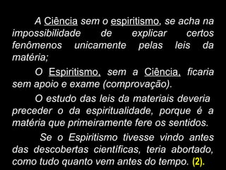 A Ciência sem o espiritismo, se acha na
impossibilidade de explicar certos
fenômenos unicamente pelas leis da
matéria;
O Espiritismo, sem a Ciência, ficaria
sem apoio e exame (comprovação).
O estudo das leis da materiais deveria
preceder o da espiritualidade, porque é a
matéria que primeiramente fere os sentidos.
Se o Espiritismo tivesse vindo antes
das descobertas científicas, teria abortado,
como tudo quanto vem antes do tempo. (2).
 