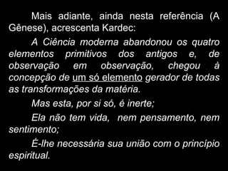 Mais adiante, ainda nesta referência (A
Gênese), acrescenta Kardec:
A Ciência moderna abandonou os quatro
elementos primitivos dos antigos e, de
observação em observação, chegou à
concepção de um só elemento gerador de todas
as transformações da matéria.
Mas esta, por si só, é inerte;
Ela não tem vida, nem pensamento, nem
sentimento;
É-lhe necessária sua união com o princípio
espiritual.
 