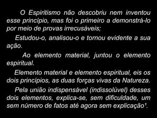 O Espiritismo não descobriu nem inventou
esse princípio, mas foi o primeiro a demonstrá-lo
por meio de provas irrecusáveis;
Estudou-o, analisou-o e tornou evidente a sua
ação.
Ao elemento material, juntou o elemento
espiritual.
Elemento material e elemento espiritual, eis os
dois princípios, as duas forças vivas da Natureza.
Pela união indispensável (indissolúvel) desses
dois elementos, explica-se, sem dificuldade, um
sem número de fatos até agora sem explicação¹.
 