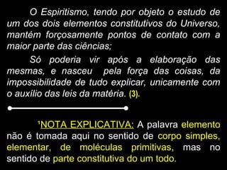 O Espiritismo, tendo por objeto o estudo de
um dos dois elementos constitutivos do Universo,
mantém forçosamente pontos de contato com a
maior parte das ciências;
Só poderia vir após a elaboração das
mesmas, e nasceu pela força das coisas, da
impossibilidade de tudo explicar, unicamente com
o auxílio das leis da matéria. (3).
¹NOTA EXPLICATIVA: A palavra elemento
não é tomada aqui no sentido de corpo simples,
elementar, de moléculas primitivas, mas no
sentido de parte constitutiva do um todo.
 