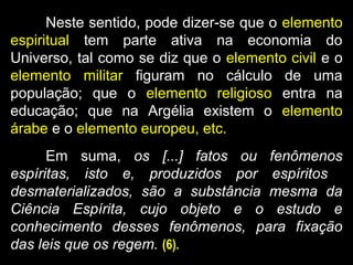 Neste sentido, pode dizer-se que o elemento
espiritual tem parte ativa na economia do
Universo, tal como se diz que o elemento civil e o
elemento militar figuram no cálculo de uma
população; que o elemento religioso entra na
educação; que na Argélia existem o elemento
árabe e o elemento europeu, etc.
Em suma, os [...] fatos ou fenômenos
espíritas, isto e, produzidos por espíritos
desmaterializados, são a substância mesma da
Ciência Espírita, cujo objeto e o estudo e
conhecimento desses fenômenos, para fixação
das leis que os regem. (6).
 