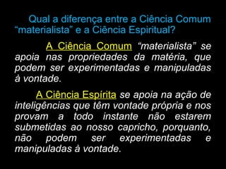 Qual a diferença entre a Ciência Comum
“materialista” e a Ciência Espiritual?
A Ciência Comum “materialista” se
apoia nas propriedades da matéria, que
podem ser experimentadas e manipuladas
à vontade.
A Ciência Espírita se apoia na ação de
inteligências que têm vontade própria e nos
provam a todo instante não estarem
submetidas ao nosso capricho, porquanto,
não podem ser experimentadas e
manipuladas à vontade.
 