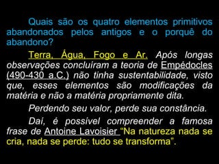 Quais são os quatro elementos primitivos
abandonados pelos antigos e o porquê do
abandono?
Terra, Água, Fogo e Ar. Após longas
observações concluíram a teoria de Empédocles
(490-430 a.C.) não tinha sustentabilidade, visto
que, esses elementos são modificações da
matéria e não a matéria propriamente dita.
Perdendo seu valor, perde sua constância.
Daí, é possível compreender a famosa
frase de Antoine Lavoisier “Na natureza nada se
cria, nada se perde: tudo se transforma”.
 
