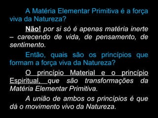 A Matéria Elementar Primitiva é a força
viva da Natureza?
Não! por si só é apenas matéria inerte
– carecendo de vida, de pensamento, de
sentimento.
Então, quais são os princípios que
formam a força viva da Natureza?
O princípio Material e o princípio
Espiritual, que são transformações da
Matéria Elementar Primitiva.
A união de ambos os princípios é que
dá o movimento vivo da Natureza.
 