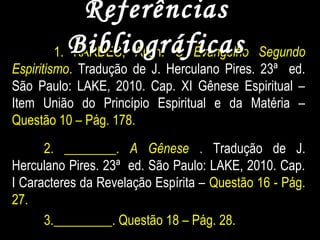 1. KARDEC, Allan. O Evangelho Segundo
Espiritismo. Tradução de J. Herculano Pires. 23ª ed.
São Paulo: LAKE, 2010. Cap. XI Gênese Espiritual –
Item União do Princípio Espiritual e da Matéria –
Questão 10 – Pág. 178.
2. ________. A Gênese . Tradução de J.
Herculano Pires. 23ª ed. São Paulo: LAKE, 2010. Cap.
I Caracteres da Revelação Espírita – Questão 16 - Pág.
27.
3._________. Questão 18 – Pág. 28.
ReferênciasReferências
BibliográficasBibliográficas
 