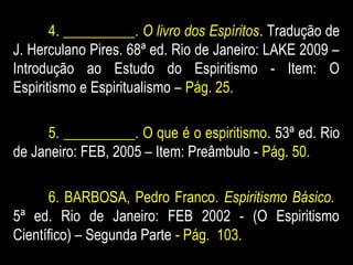 4. __________. O livro dos Espíritos. Tradução de
J. Herculano Pires. 68ª ed. Rio de Janeiro: LAKE 2009 –
Introdução ao Estudo do Espiritismo - Item: O
Espiritismo e Espiritualismo – Pág. 25.
5. __________. O que é o espiritismo. 53ª ed. Rio
de Janeiro: FEB, 2005 – Item: Preâmbulo - Pág. 50.
6. BARBOSA, Pedro Franco. Espiritismo Básico.
5ª ed. Rio de Janeiro: FEB 2002 - (O Espiritismo
Científico) – Segunda Parte - Pág. 103.
 