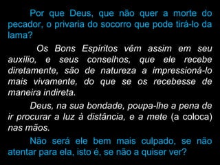 Por que Deus, que não quer a morte do
pecador, o privaria do socorro que pode tirá-lo da
lama?
Os Bons Espíritos vêm assim em seu
auxílio, e seus conselhos, que ele recebe
diretamente, são de natureza a impressioná-lo
mais vivamente, do que se os recebesse de
maneira indireta.
Deus, na sua bondade, poupa-lhe a pena de
ir procurar a luz à distância, e a mete (a coloca)
nas mãos.
Não será ele bem mais culpado, se não
atentar para ela, isto é, se não a quiser ver?
 