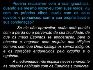 Poderia recusar-se com a sua ignorância,
quando ele mesmo escreveu com suas mãos, viu
com os próprios olhos, ouviu com os seus
ouvidos e pronunciou com a sua própria boca a
sua condenação?
Se ele não aproveitar, então será punido
com a perda ou a perversão da sua faculdade, de
que os maus Espíritos se apoderação, para o
obsedar e enganar, sem prejuízo das aflições
comuns com que Deus castiga os servos indignos
e os corações endurecidos pelo orgulho e o
egoísmo.
A mediunidade não implica necessariamente
as relações habituais com os Espíritos superiores.
 