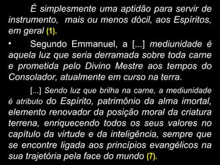 É simplesmente uma aptidão para servir de
instrumento, mais ou menos dócil, aos Espíritos,
em geral (1).
• Segundo Emmanuel, a [...] mediunidade é
aquela luz que seria derramada sobre toda carne
e prometida pelo Divino Mestre aos tempos do
Consolador, atualmente em curso na terra.
[...] Sendo luz que brilha na carne, a mediunidade
é atributo do Espírito, patrimônio da alma imortal,
elemento renovador da posição moral da criatura
terrena, enriquecendo todos os seus valores no
capítulo da virtude e da inteligência, sempre que
se encontre ligada aos princípios evangélicos na
sua trajetória pela face do mundo (7).
 