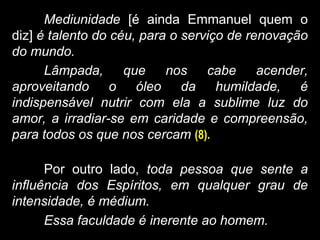 Mediunidade [é ainda Emmanuel quem o
diz] é talento do céu, para o serviço de renovação
do mundo.
Lâmpada, que nos cabe acender,
aproveitando o óleo da humildade, é
indispensável nutrir com ela a sublime luz do
amor, a irradiar-se em caridade e compreensão,
para todos os que nos cercam (8).
Por outro lado, toda pessoa que sente a
influência dos Espíritos, em qualquer grau de
intensidade, é médium.
Essa faculdade é inerente ao homem.
 
