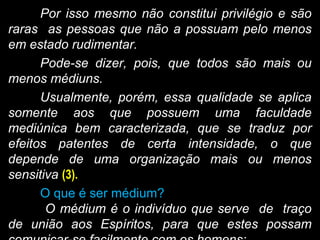Por isso mesmo não constitui privilégio e são
raras as pessoas que não a possuam pelo menos
em estado rudimentar.
Pode-se dizer, pois, que todos são mais ou
menos médiuns.
Usualmente, porém, essa qualidade se aplica
somente aos que possuem uma faculdade
mediúnica bem caracterizada, que se traduz por
efeitos patentes de certa intensidade, o que
depende de uma organização mais ou menos
sensitiva (3).
O que é ser médium?
O médium é o indivíduo que serve de traço
de união aos Espíritos, para que estes possam
 
