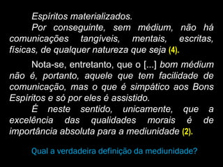 Espíritos materializados.
Por conseguinte, sem médium, não há
comunicações tangíveis, mentais, escritas,
físicas, de qualquer natureza que seja (4).
Nota-se, entretanto, que o [...] bom médium
não é, portanto, aquele que tem facilidade de
comunicação, mas o que é simpático aos Bons
Espíritos e só por eles é assistido.
É neste sentido, unicamente, que a
excelência das qualidades morais é de
importância absoluta para a mediunidade (2).
Qual a verdadeira definição da mediunidade?
 