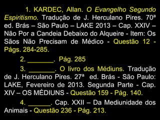 1. KARDEC, Allan. O Evangelho Segundo
Espiritismo. Tradução de J. Herculano Pires. 70ª
ed. Brás – São Paulo – LAKE 2013 – Cap. XXIV –
Não Por a Candeia Debaixo do Alqueire - Item: Os
Sãos Não Precisam de Médico - Questão 12 -
Págs. 284-285.
2. _______. Pág. 285
3. _______. O livro dos Médiuns. Tradução
de J. Herculano Pires. 27ª ed. Brás - São Paulo:
LAKE, Fevereiro de 2013. Segunda Parte - Cap.
XIV – OS MÉDIUNS - Questão 159 - Pág. 140.
4. ______. Cap. XXII – Da Mediunidade dos
Animais - Questão 236 - Pág. 213.
 