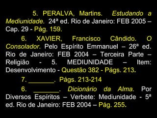 5. PERALVA, Martins. Estudando a
Mediunidade. 24ª ed. Rio de Janeiro: FEB 2005 –
Cap. 29 - Pág. 159.
6. XAVIER, Francisco Cândido. O
Consolador. Pelo Espírito Emmanuel – 26ª ed.
Rio de Janeiro: FEB 2004 – Terceira Parte –
Religião - 5. MEDIUNIDADE – Item:
Desenvolvimento - Questão 382 - Págs. 213.
7. _______. Págs. 213-214
6. _______. Dicionário da Alma. Por
Diversos Espíritos – Verbete: Mediunidade - 5ª
ed. Rio de Janeiro: FEB 2004 – Pág. 255.
 