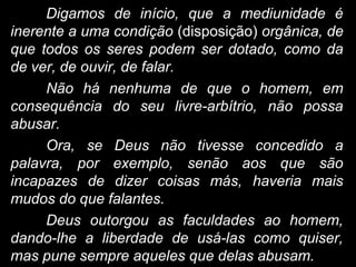 Digamos de início, que a mediunidade é
inerente a uma condição (disposição) orgânica, de
que todos os seres podem ser dotado, como da
de ver, de ouvir, de falar.
Não há nenhuma de que o homem, em
consequência do seu livre-arbítrio, não possa
abusar.
Ora, se Deus não tivesse concedido a
palavra, por exemplo, senão aos que são
incapazes de dizer coisas más, haveria mais
mudos do que falantes.
Deus outorgou as faculdades ao homem,
dando-lhe a liberdade de usá-las como quiser,
mas pune sempre aqueles que delas abusam.
 