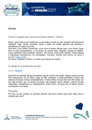Estudo
Tema: A oração traz o socorro de Deus (20min - 30min)
Quem nunca passou por problemas, ou até esteve diante de uma situação aparentemente
insolúvel? Hoje, vamos conversar sobre o poder da oração aplicado aos desafios e
dificuldades do nosso dia a dia.
Davi teve o seu Golias, Daniel teve a sua cova de leões, Moisés teve o seu Faraó, Paulo
teve os seus perseguidores, e nós temos as nossas lutas. Ninguém escapa da batalha.
Jesus, alertando seus discípulos, afirmou: “No mundo, vocês terão aflições.” Nossa alegria
e esperança encontram-se na continuação: “Contudo, tenham bom ânimo, eu venci o
mundo.” (João 16.33)
Em Jesus, obtemos a vitória, e a vitória vem através da oração.
A oração e os problemas da vida
Leitura: Daniel 6
Daniel foi um exemplo do que chamamos hoje de ‘homem de oração’. Mesmo sendo um dos
três supervisores do rei Dario, cargo de alta confiança e responsabilidade, Daniel não
deixava de buscar a Deus constantemente. O texto bíblico diz que ele orava três vezes por
dia; vale lembrar que, na época de Daniel, não existiam carros velozes, internet de alta
velocidade, smartphones ou computadores. Ainda assim, dia após dia, lá estava Daniel,
conversando com Deus.
Pergunta:
Por que, na sua opinião, as pessoas afirmam não terem tempo para orar? Qual seria a
solução para isso?
 