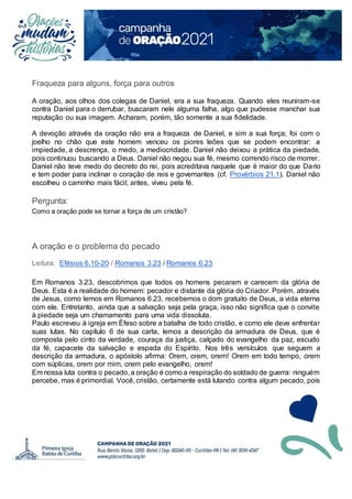 Fraqueza para alguns, força para outros
A oração, aos olhos dos colegas de Daniel, era a sua fraqueza. Quando eles reuniram-se
contra Daniel para o derrubar, buscaram nele alguma falha, algo que pudesse manchar sua
reputação ou sua imagem. Acharam, porém, tão somente a sua fidelidade.
A devoção através da oração não era a fraqueza de Daniel, e sim a sua força; foi com o
joelho no chão que este homem venceu os piores leões que se podem encontrar: a
impiedade, a descrença, o medo, a mediocridade. Daniel não deixou a prática da piedade,
pois continuou buscando a Deus. Daniel não negou sua fé, mesmo correndo risco de morrer.
Daniel não teve medo do decreto do rei, pois acreditava naquele que é maior do que Dario
e tem poder para inclinar o coração de reis e governantes (cf. Provérbios 21.1). Daniel não
escolheu o caminho mais fácil; antes, viveu pela fé.
Pergunta:
Como a oração pode se tornar a força de um cristão?
A oração e o problema do pecado
Leitura: Efésios 6.10-20 / Romanos 3.23 / Romanos 6.23
Em Romanos 3.23, descobrimos que todos os homens pecaram e carecem da glória de
Deus. Esta é a realidade do homem: pecador e distante da glória do Criador. Porém, através
de Jesus, como lemos em Romanos 6.23, recebemos o dom gratuito de Deus, a vida eterna
com ele. Entretanto, ainda que a salvação seja pela graça, isso não significa que o convite
à piedade seja um chamamento para uma vida dissoluta.
Paulo escreveu à igreja em Éfeso sobre a batalha de todo cristão, e como ele deve enfrentar
suas lutas. No capítulo 6 de sua carta, lemos a descrição da armadura de Deus, que é
composta pelo cinto da verdade, couraça da justiça, calçado do evangelho da paz, escudo
da fé, capacete da salvação e espada do Espírito. Nos três versículos que seguem a
descrição da armadura, o apóstolo afirma: Orem, orem, orem! Orem em todo tempo, orem
com súplicas, orem por mim, orem pelo evangelho, orem!
Em nossa luta contra o pecado, a oração é como a respiração do soldado de guerra: ninguém
percebe, mas é primordial. Você, cristão, certamente está lutando contra algum pecado, pois
 