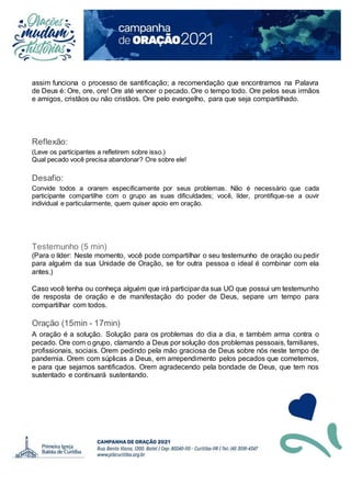 assim funciona o processo de santificação; a recomendação que encontramos na Palavra
de Deus é: Ore, ore, ore! Ore até vencer o pecado. Ore o tempo todo. Ore pelos seus irmãos
e amigos, cristãos ou não cristãos. Ore pelo evangelho, para que seja compartilhado.
Reflexão:
(Leve os participantes a refletirem sobre isso.)
Qual pecado você precisa abandonar? Ore sobre ele!
Desafio:
Convide todos a orarem especificamente por seus problemas. Não é necessário que cada
participante compartilhe com o grupo as suas dificuldades; você, líder, prontifique-se a ouvir
individual e particularmente, quem quiser apoio em oração.
Testemunho (5 min)
(Para o líder: Neste momento, você pode compartilhar o seu testemunho de oração ou pedir
para alguém da sua Unidade de Oração, se for outra pessoa o ideal é combinar com ela
antes.)
Caso você tenha ou conheça alguém que irá participar da sua UO que possui um testemunho
de resposta de oração e de manifestação do poder de Deus, separe um tempo para
compartilhar com todos.
Oração (15min - 17min)
A oração é a solução. Solução para os problemas do dia a dia, e também arma contra o
pecado. Ore com o grupo, clamando a Deus por solução dos problemas pessoais, familiares,
profissionais, sociais. Orem pedindo pela mão graciosa de Deus sobre nós neste tempo de
pandemia. Orem com súplicas a Deus, em arrependimento pelos pecados que cometemos,
e para que sejamos santificados. Orem agradecendo pela bondade de Deus, que tem nos
sustentado e continuará sustentando.
 