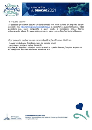 “Eu quero Jesus!”
As pessoas que querem assumir um compromisso com Jesus durante a Campanha devem
acessar o link: https://online.pibcuritiba.org.br/jesus e preencher as suas informações. Você
perceberá que, quem compartilha e quem recebe a mensagem, ambos ficarão
extremamente felizes. O mundo está precisando saber que as Orações Mudam Histórias.
Compreenda melhor nossa campanha Orações Mudam Histórias:
• Locais: Unidades de Oração reunidas de maneira virtual.
• Abordagem: ensino e prática de oração.
• Motivação: Incentivar a igreja a orar e demonstrar o poder das orações para as pessoas.
• Cronograma: Reuniões semanais no mês de abril.
 