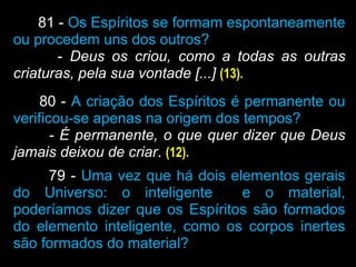 81 - Os Espíritos se formam espontaneamente
ou procedem uns dos outros?
- Deus os criou, como a todas as outras
criaturas, pela sua vontade [...] (13).
80 - A criação dos Espíritos é permanente ou
verificou-se apenas na origem dos tempos?
- É permanente, o que quer dizer que Deus
jamais deixou de criar. (12).
79 - Uma vez que há dois elementos gerais
do Universo: o inteligente e o material,
poderíamos dizer que os Espíritos são formados
do elemento inteligente, como os corpos inertes
são formados do material?
 