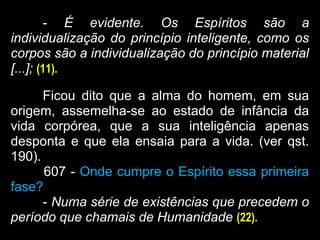 - É evidente. Os Espíritos são a
individualização do princípio inteligente, como os
corpos são a individualização do princípio material
[...]; (11).
Ficou dito que a alma do homem, em sua
origem, assemelha-se ao estado de infância da
vida corpórea, que a sua inteligência apenas
desponta e que ela ensaia para a vida. (ver qst.
190).
607 - Onde cumpre o Espírito essa primeira
fase?
- Numa série de existências que precedem o
período que chamais de Humanidade (22).
 