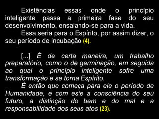 Existências essas onde o princípio
inteligente passa a primeira fase do seu
desenvolvimento, ensaiando-se para a vida.
Essa seria para o Espírito, por assim dizer, o
seu período de incubação (4).
[...] É de certa maneira, um trabalho
preparatório, como o de germinação, em seguida
ao qual o princípio inteligente sofre uma
transformação e se torna Espírito.
É então que começa para ele o período de
Humanidade, e com este a consciência do seu
futuro, a distinção do bem e do mal e a
responsabilidade dos seus atos (23).
 
