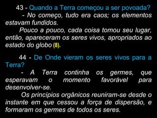 43 - Quando a Terra começou a ser povoada?
- No começo, tudo era caos; os elementos
estavam fundidos.
Pouco a pouco, cada coisa tomou seu lugar,
então, apareceram os seres vivos, apropriados ao
estado do globo (8).
44 - De Onde vieram os seres vivos para a
Terra?
- A Terra continha os germes, que
esperavam o momento favorável para
desenvolver-se.
Os princípios orgânicos reuniram-se desde o
instante em que cessou a força de dispersão, e
formaram os germes de todos os seres.
 