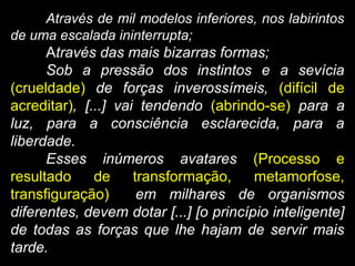 Através de mil modelos inferiores, nos labirintos
de uma escalada ininterrupta;
Através das mais bizarras formas;
Sob a pressão dos instintos e a sevícia
(crueldade) de forças inverossímeis, (difícil de
acreditar), [...] vai tendendo (abrindo-se) para a
luz, para a consciência esclarecida, para a
liberdade.
Esses inúmeros avatares (Processo e
resultado de transformação, metamorfose,
transfiguração) em milhares de organismos
diferentes, devem dotar [...] [o princípio inteligente]
de todas as forças que lhe hajam de servir mais
tarde.
 