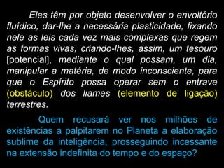 Eles têm por objeto desenvolver o envoltório
fluídico, dar-lhe a necessária plasticidade, fixando
nele as leis cada vez mais complexas que regem
as formas vivas, criando-lhes, assim, um tesouro
[potencial], mediante o qual possam, um dia,
manipular a matéria, de modo inconsciente, para
que o Espírito possa operar sem o entrave
(obstáculo) dos liames (elemento de ligação)
terrestres.
Quem recusará ver nos milhões de
existências a palpitarem no Planeta a elaboração
sublime da inteligência, prosseguindo incessante
na extensão indefinita do tempo e do espaço?
 