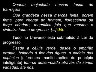 Quanta majestade nessas fases de
transição!
Que grandeza nessa marcha lenta, porém
firme, para chegar ao homem, florescência da
força criadora, magnífica joia que resume e
sintetiza todo o progresso, [...] (24).
Tudo no Universo está submetido à Lei do
progresso.
Desde a célula verde, desde o embrião
errante, boiando à flor das águas, a cadeia das
espécies [diferentes manifestações do princípio
inteligente] tem-se desenrolado através de séries
variadas, até nós.
 