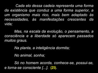 Cada elo dessa cadeia representa uma forma
da existência que conduz a uma forma superior, a
um organismo mais rico, mais bem adaptado às
necessidades, às manifestações crescentes da
vida;
Mas, na escala da evolução, o pensamento, a
consciência e a liberdade só aparecem passados
muitos graus.
Na planta, a inteligência dormita;
No animal, sonha;
Só no homem acorda, conhece-se, possui-se,
e torna-se consciente [...]. (25).
 