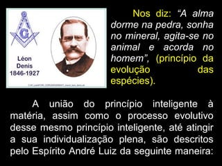 Nos diz: “A alma
dorme na pedra, sonha
no mineral, agita-se no
animal e acorda no
homem”, (princípio da
evolução das
espécies).
A união do princípio inteligente à
matéria, assim como o processo evolutivo
desse mesmo princípio inteligente, até atingir
a sua individualização plena, são descritos
pelo Espírito André Luiz da seguinte maneira:
 