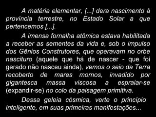 A matéria elementar, [...] dera nascimento à
província terrestre, no Estado Solar a que
pertencemos [...].
A imensa fornalha atômica estava habilitada
a receber as sementes da vida e, sob o impulso
dos Gênios Construtores, que operavam no orbe
nascituro (aquele que há de nascer - que foi
gerado não nasceu ainda), vemos o seio da Terra
recoberto de mares mornos, invadido por
gigantesca massa viscosa a espraiar-se
(expandir-se) no colo da paisagem primitiva.
Dessa geleia cósmica, verte o princípio
inteligente, em suas primeiras manifestações...
 