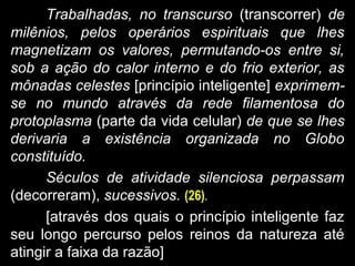 Trabalhadas, no transcurso (transcorrer) de
milênios, pelos operários espirituais que lhes
magnetizam os valores, permutando-os entre si,
sob a ação do calor interno e do frio exterior, as
mônadas celestes [princípio inteligente] exprimem-
se no mundo através da rede filamentosa do
protoplasma (parte da vida celular) de que se lhes
derivaria a existência organizada no Globo
constituído.
Séculos de atividade silenciosa perpassam
(decorreram), sucessivos. (26).
[através dos quais o princípio inteligente faz
seu longo percurso pelos reinos da natureza até
atingir a faixa da razão]
 