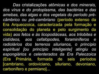 Das cristalizações atômicas e dos minerais,
dos vírus e do protoplasma, das bactérias e das
amebas, das algas e dos vegetais do período pré-
câmbrico ou pré-cambriano (período extenso da
Era Arqueozoica, caracterizada pela formação e
consolidação do planeta e pelo surgimento da
vida) aos fetos e às licopodiáceas, aos trilobites e
cistídeos, aos cefalópodes, foraminíferos e
radiolários dos terrenos silurianos, o princípio
espiritual [ou princípio inteligente] atingiu os
espongiários e celenterados da Era Paleozoica
(Era Primária, formada de seis períodos
[cambriano, ordoviciano, siluriano, devoniano,
carbonífero e permiano]...
 