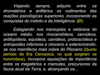 Viajando sempre, adquire entre os
dromatérios e anfitérios os rudimentos das
reações psicológicas superiores, incorporando as
conquistas do instinto e da inteligência. (27).
Estagiando nos marsupiais e cetáceos do
oceano médio, nos rinocerotídeos, cervídeos,
antilopídeos, equídeos, canídeos, proboscídeos e
antropoides inferiores e mioceno e exteriorizando-
se nos mamíferos mais nobre do Plioceno (Quinto
período da Era Cenozoica, no qual surgiram os
hominídeos), incorpora aquisições de importância
entre os megatérios e mamutes, precursores da
fauna atual da Terra, e, alcançando os...
 
