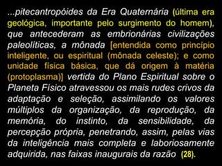 ...pitecantropóides da Era Quaternária (última era
geológica, importante pelo surgimento do homem),
que antecederam as embrionárias civilizações
paleolíticas, a mônada [entendida como princípio
inteligente, ou espiritual (mônada celeste); e como
unidade física básica, que dá origem à matéria
(protoplasma)] vertida do Plano Espiritual sobre o
Planeta Físico atravessou os mais rudes crivos da
adaptação e seleção, assimilando os valores
múltiplos da organização, da reprodução, da
memória, do instinto, da sensibilidade, da
percepção própria, penetrando, assim, pelas vias
da inteligência mais completa e laboriosamente
adquirida, nas faixas inaugurais da razão (28).
 