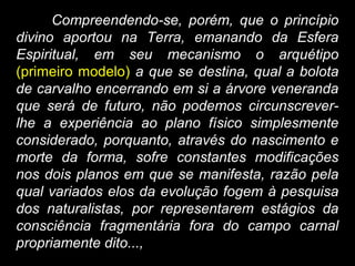 Compreendendo-se, porém, que o princípio
divino aportou na Terra, emanando da Esfera
Espiritual, em seu mecanismo o arquétipo
(primeiro modelo) a que se destina, qual a bolota
de carvalho encerrando em si a árvore veneranda
que será de futuro, não podemos circunscrever-
lhe a experiência ao plano físico simplesmente
considerado, porquanto, através do nascimento e
morte da forma, sofre constantes modificações
nos dois planos em que se manifesta, razão pela
qual variados elos da evolução fogem à pesquisa
dos naturalistas, por representarem estágios da
consciência fragmentária fora do campo carnal
propriamente dito...,
 