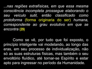 ...nas regiões extrafísicas, em que essa mesma
consciência incompleta prossegue elaborando o
seu veículo sutil, então classificado como
protoforma (forma originaria do ser) humana,
correspondente ao grau evolutivo em que se
encontra (29)
Como se vê, por tudo que foi exposto, o
princípio inteligente vai modelando, ao longo das
eras, em seu processo de individualização, não
só as suas estruturas físicas, mas também o seu
envoltório fluídico, até tornar-se Espírito e estar
apto para ingressar no período da Humanidade.
 