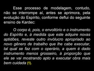Esse processo de modelagem, contudo,
não se interrompe aí, antes se aprimora, pela
evolução do Espírito, conforme deflui do seguinte
ensino de Kardec:
O corpo é, pois, o envoltório e o instrumento
do Espírito e, à medida que este adquire novas
aptidões, reveste outro invólucro apropriado ao
novo gênero de trabalho que lhe cabe executar,
tal qual se faz com o operário, a quem é dado
instrumento menos grosseiro, à proporção que
ele se vai mostrando apto a executar obra mais
bem cuidada (1).
 
