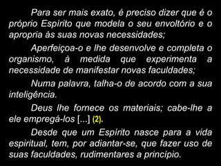 Para ser mais exato, é preciso dizer que é o
próprio Espírito que modela o seu envoltório e o
apropria às suas novas necessidades;
Aperfeiçoa-o e lhe desenvolve e completa o
organismo, à medida que experimenta a
necessidade de manifestar novas faculdades;
Numa palavra, talha-o de acordo com a sua
inteligência.
Deus lhe fornece os materiais; cabe-lhe a
ele empregá-los [...] (2).
Desde que um Espírito nasce para a vida
espiritual, tem, por adiantar-se, que fazer uso de
suas faculdades, rudimentares a princípio.
 