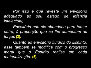 Por isso é que reveste um envoltório
adequado ao seu estado de infância
intelectual;
Envoltório que ele abandona para tomar
outro, à proporção que se lhe aumentam as
forças (3).
Quanto ao envoltório fluídico do Espírito,
esse também se modifica com o progresso
moral que o Espírito realiza em cada
materialização. (5).
 
