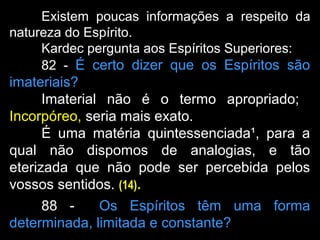 Existem poucas informações a respeito da
natureza do Espírito.
Kardec pergunta aos Espíritos Superiores:
82 - É certo dizer que os Espíritos são
imateriais?
Imaterial não é o termo apropriado;
Incorpóreo, seria mais exato.
É uma matéria quintessenciada¹, para a
qual não dispomos de analogias, e tão
eterizada que não pode ser percebida pelos
vossos sentidos. (14).
88 - Os Espíritos têm uma forma
determinada, limitada e constante?
 